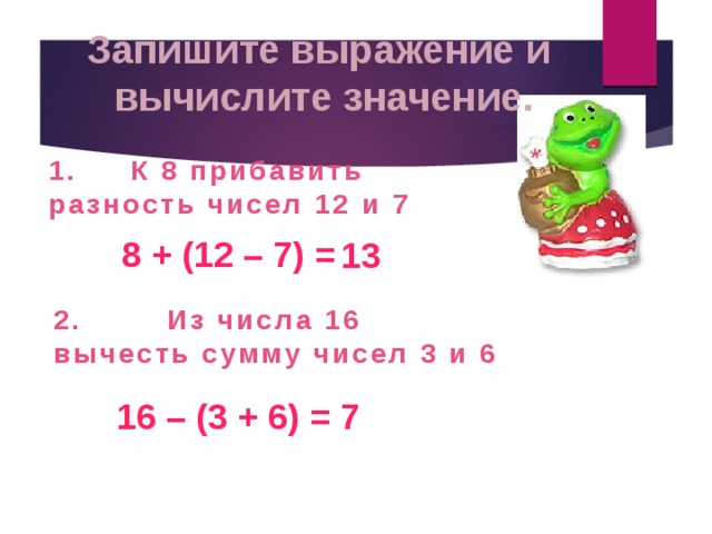 Запишите выражение и вычислите значение. 1. К 8 прибавить разность чисел 12 и 7 8 + (12 – 7) = 13 2. Из числа 16 вычесть сумму чисел 3 и 6 16 – (3 + 6) = 7 