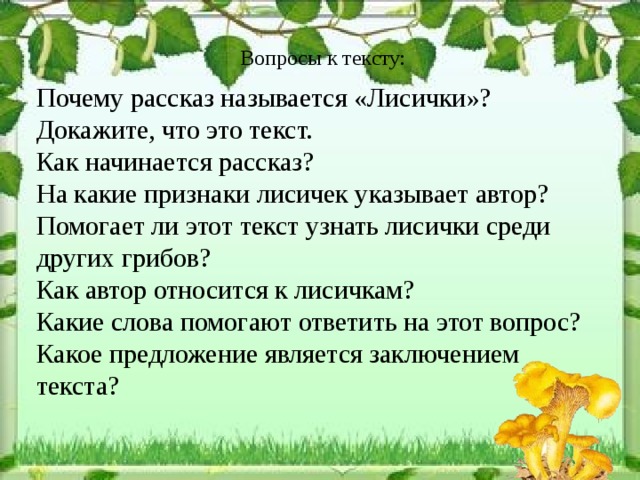 Вопросы к тексту: Почему рассказ называется «Лисички»? Докажите, что это текст. Как начинается рассказ? На какие признаки лисичек указывает автор? Помогает ли этот текст узнать лисички среди других грибов? Как автор относится к лисичкам? Какие слова помогают ответить на этот вопрос? Какое предложение является заключением  текста? 