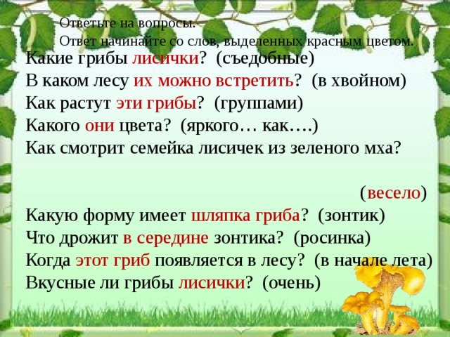 Ответьте на вопросы. Ответ начинайте со слов, выделенных красным цветом. Какие грибы лисички ? (съедобные) В каком лесу их можно встретить ? (в хвойном) Как растут эти грибы ? (группами) Какого они цвета? (яркого … как….) Как смотрит семейка лисичек из зеленого мха?  ( весело ) Какую форму имеет шляпка гриба ? (зонтик) Что дрожит в середине зонтика? (росинка) Когда этот гриб появляется в лесу? (в начале лета) Вкусные ли грибы лисички ? (очень) 
