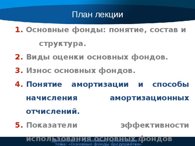 План лекции Основные фонды: понятие, состав и структура. Виды оценки основных фондов. Износ основных фондов. Понятие амортизации и способы начисления амортизационных отчислений. Показатели эффективности использования основных фондов 11 Дисциплина: «Экономика организации» Тема: «Основные фонды предприятия» 
