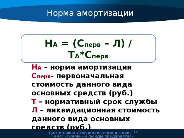 Норма амортизации Н А = (С перв – Л) / Т А *С перв Н А – норма амортизации С перв - первоначальная стоимость данного вида основных средств (руб.) Т – нормативный срок службы Л – ликвидационная стоимость данного вида основных средств (руб.) 11 Дисциплина: «Экономика организации» Тема: «Основные фонды предприятия» 