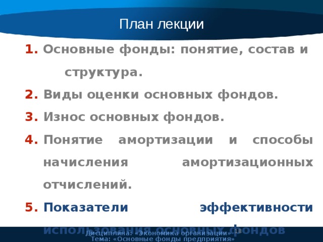 План лекции Основные фонды: понятие, состав и структура. Виды оценки основных фондов. Износ основных фондов. Понятие амортизации и способы начисления амортизационных отчислений. Показатели эффективности использования основных фондов  Дисциплина: «Экономика организации» Тема: «Основные фонды предприятия» 