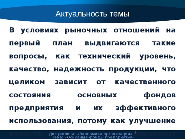 Актуальность темы В условиях рыночных отношений на первый план выдвигаются такие вопросы, как технический уровень, качество, надежность продукции, что целиком зависит от качественного состояния основных фондов предприятия и их эффективного использования, потому как улучшение качеств средств труда обеспечивает основную часть роста эффективности всего производственного процесса.  Дисциплина: «Экономика организации» Тема: «Основные фонды предприятия» 