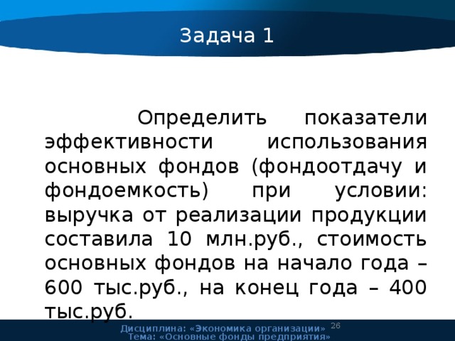 Задача 1    Определить показатели эффективности использования основных фондов (фондоотдачу и фондоемкость) при условии: выручка от реализации продукции составила 10 млн.руб., стоимость основных фондов на начало года – 600 тыс.руб., на конец года – 400 тыс.руб. 24 Дисциплина: «Экономика организации» Тема: «Основные фонды предприятия» 
