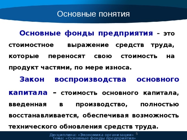 Основные понятия Основные фонды предприятия – это стоимостное выражение средств труда, которые переносят свою стоимость на продукт частями, по мере износа. Закон воспроизводства основного капитала – стоимость основного капитала, введенная в производство, полностью восстанавливается, обеспечивая возможность технического обновления средств труда.  Дисциплина: «Экономика организации» Тема: «Основные фонды предприятия» 