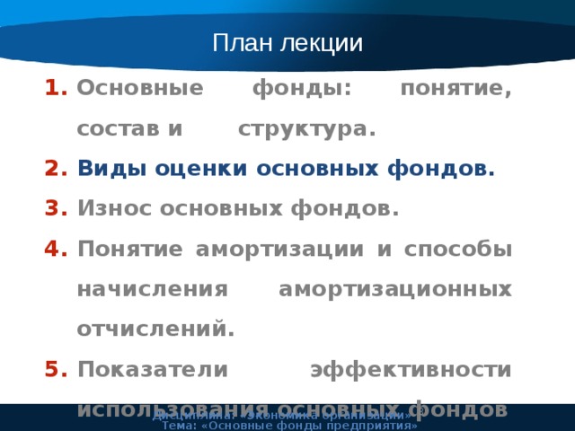 План лекции Основные фонды: понятие, состав и структура. Виды оценки основных фондов. Износ основных фондов. Понятие амортизации и способы начисления амортизационных отчислений. Показатели эффективности использования основных фондов 7 Дисциплина: «Экономика организации» Тема: «Основные фонды предприятия» 