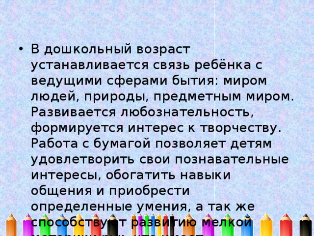 В дошкольный возраст устанавливается связь ребёнка с ведущими сферами бытия: миром людей, природы, предметным миром. Развивается любознательность, формируется интерес к творчеству. Работа с бумагой позволяет детям удовлетворить свои познавательные интересы, обогатить навыки общения и приобрести определенные умения, а так же способствуют развитию мелкой моторики рук, что имеет немаловажное влияние на развитие речи детей. 