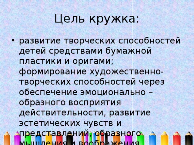 Цель кружка: развитие творческих способностей детей средствами бумажной пластики и оригами; формирование художественно-творческих способностей через обеспечение эмоционально – образного восприятия действительности, развитие эстетических чувств и представлений, образного мышления и воображения. 