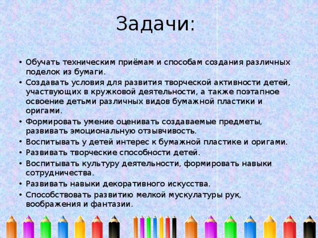 Задачи:   Обучать техническим приёмам и способам создания различных поделок из бумаги. Создавать условия для развития творческой активности детей, участвующих в кружковой деятельности, а также поэтапное освоение детьми различных видов бумажной пластики и оригами. Формировать умение оценивать создаваемые предметы, развивать эмоциональную отзывчивость. Воспитывать у детей интерес к бумажной пластике и оригами. Развивать творческие способности детей. Воспитывать культуру деятельности, формировать навыки сотрудничества. Развивать навыки декоративного искусства. Способствовать развитию мелкой мускулатуры рук, воображения и фантазии. 