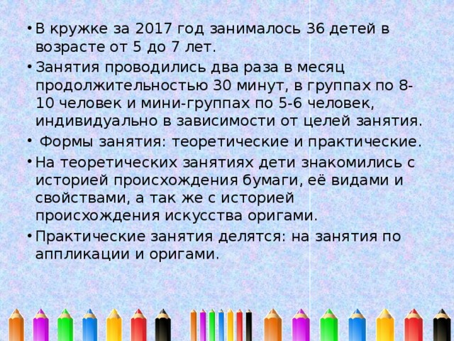 В кружке за 2017 год занималось 36 детей в возрасте от 5 до 7 лет. Занятия проводились два раза в месяц продолжительностью 30 минут, в группах по 8-10 человек и мини-группах по 5-6 человек, индивидуально в зависимости от целей занятия.  Формы занятия: теоретические и практические. На теоретических занятиях дети знакомились с историей происхождения бумаги, её видами и свойствами, а так же с историей происхождения искусства оригами. Практические занятия делятся: на занятия по аппликации и оригами. 
