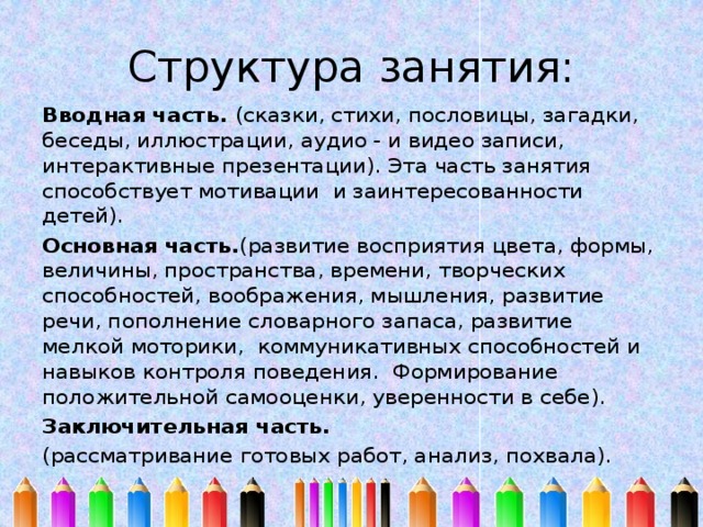 Структура занятия: Вводная часть. (сказки, стихи, пословицы, загадки, беседы, иллюстрации, аудио - и видео записи, интерактивные презентации). Эта часть занятия способствует мотивации и заинтересованности детей). Основная часть. (развитие восприятия цвета, формы, величины, пространства, времени, творческих способностей, воображения, мышления, развитие речи, пополнение словарного запаса, развитие мелкой моторики, коммуникативных способностей и навыков контроля поведения. Формирование положительной самооценки, уверенности в себе). Заключительная часть. (рассматривание готовых работ, анализ, похвала). 
