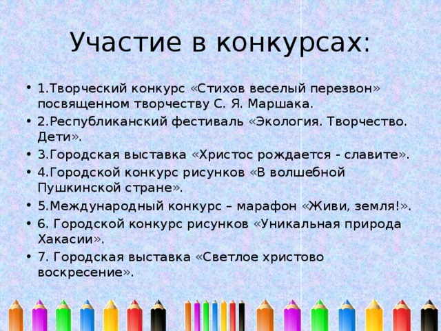 Участие в конкурсах: 1.Творческий конкурс «Стихов веселый перезвон» посвященном творчеству С. Я. Маршака. 2.Республиканский фестиваль «Экология. Творчество. Дети». 3.Городская выставка «Христос рождается - славите». 4.Городской конкурс рисунков «В волшебной Пушкинской стране». 5.Международный конкурс – марафон «Живи, земля!». 6. Городской конкурс рисунков «Уникальная природа Хакасии». 7. Городская выставка «Светлое христово воскресение». 
