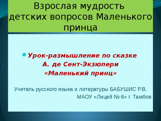Взрослая мудрость  детских вопросов Маленького принца   Урок-размышление по сказке А. де Сент-Экзюпери «Маленький принц»  Учитель русского языка и литературы БАБУШИС Р.В. МАОУ «Лицей № 6» г. Тамбов  
