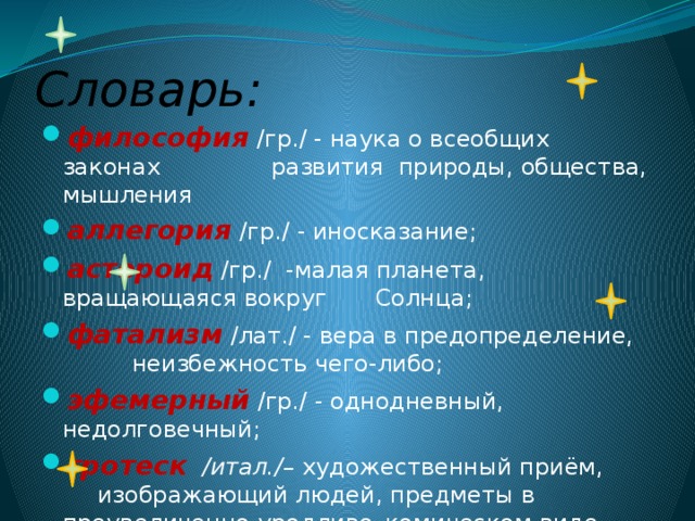 Словарь: философия  /гр./ - наука о всеобщих законах    развития природы, общества, мышления аллегория  /гр./ - иносказание; астероид  /гр./ -малая планета, вращающаяся вокруг   Солнца; фатализм  /лат./ - вера в предопределение,    неизбежность чего-либо; эфемерный  /гр./ - однодневный, недолговечный; гротеск /итал./– художественный приём,    изображающий людей, предметы в    преувеличенно уродливо–комическом виде. 