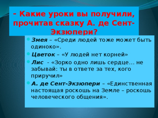 - Какие уроки вы получили, прочитав сказку А. де Сент-Экзюпери? Змея – «Среди людей тоже может быть одиноко». Цветок  – «У людей нет корней» Лис - «Зорко одно лишь сердце… не забывай: ты в ответе за тех, кого приручил» А. де Сент-Экзюпери  – «Единственная настоящая роскошь на Земле – роскошь человеческого общения».  
