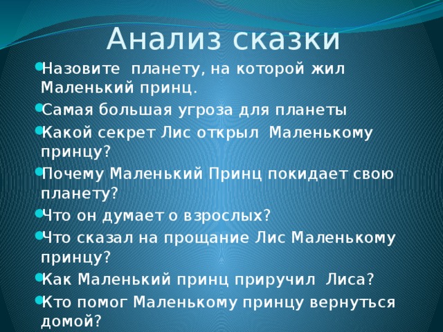 Анализ сказки Назовите планету, на которой жил Маленький принц. Самая большая угроза для планеты Какой секрет Лис открыл Маленькому принцу? Почему Маленький Принц покидает свою планету? Что он думает о взрослых? Что сказал на прощание Лис Маленькому принцу? Как Маленький принц приручил Лиса? Кто помог Маленькому принцу вернуться домой? 