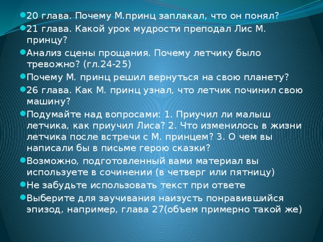 20 глава. Почему М.принц заплакал, что он понял? 21 глава. Какой урок мудрости преподал Лис М. принцу? Анализ сцены прощания. Почему летчику было тревожно? (гл.24-25) Почему М. принц решил вернуться на свою планету? 26 глава. Как М. принц узнал, что летчик починил свою машину? Подумайте над вопросами: 1. Приучил ли малыш летчика, как приучил Лиса? 2. Что изменилось в жизни летчика после встречи с М. принцем? 3. О чем вы написали бы в письме герою сказки? Возможно, подготовленный вами материал вы используете в сочинении (в четверг или пятницу) Не забудьте использовать текст при ответе Выберите для заучивания наизусть понравившийся эпизод, например, глава 27(объем примерно такой же) 