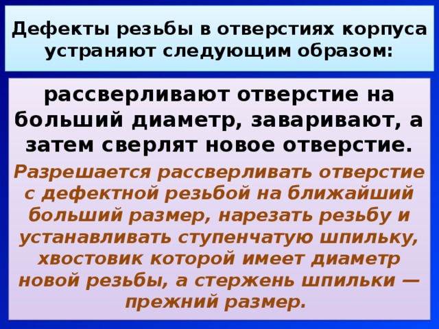 Дефекты резьбы в отверстиях корпуса устраняют следующим образом: рассверливают отверстие на больший диаметр, заваривают, а затем сверлят новое отверстие. Разрешается рассверливать отверстие с дефектной резьбой на ближайший больший размер, нарезать резьбу и устанавливать ступенчатую шпильку, хвостовик которой имеет диаметр новой резьбы, а стержень шпильки — прежний размер. 