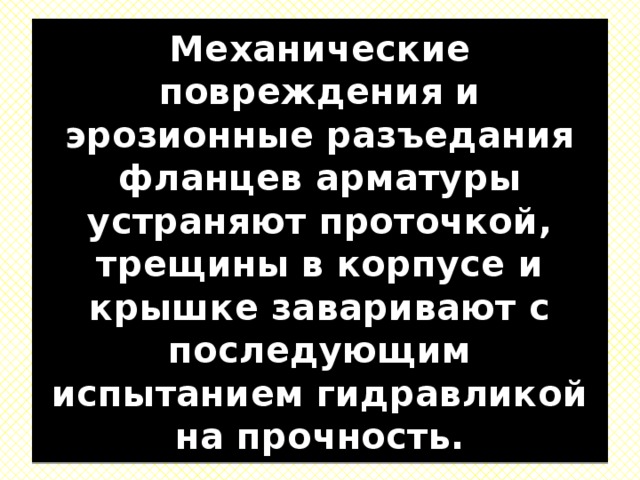 Механические повреждения и эрозионные разъедания фланцев арматуры устраняют проточкой, трещины в корпусе и крышке заваривают с последующим испытанием гидравликой на прочность. 