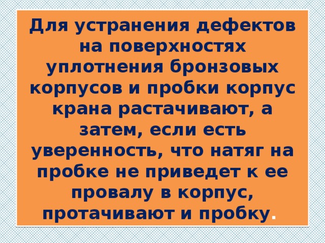 Для устранения дефектов на поверхностях уплотнения бронзовых корпусов и пробки корпус крана растачивают, а затем, если есть уверенность, что натяг на пробке не приведет к ее провалу в корпус, протачивают и пробку . 