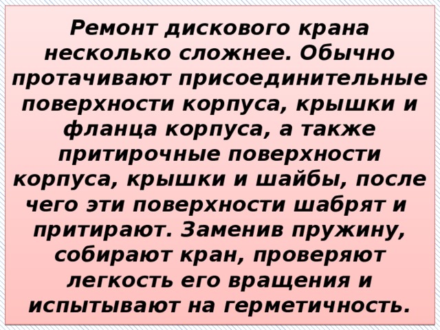 Ремонт дискового крана несколько сложнее. Обычно протачивают присоединительные поверхности корпуса, крышки и фланца корпуса, а также притирочные поверхности корпуса, крышки и шайбы, после чего эти поверхности шабрят и  притирают. Заменив пружину, собирают кран, проверяют легкость его вращения и испытывают на герметичность. 