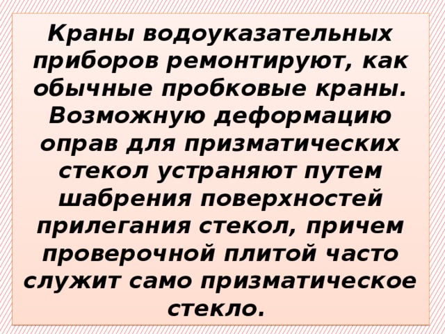 Краны водоуказательных приборов ремонтируют, как обычные пробковые краны. Возможную деформацию оправ для призматических стекол устраняют путем шабрения поверхностей прилегания стекол, причем проверочной плитой часто служит само призматическое стекло. 