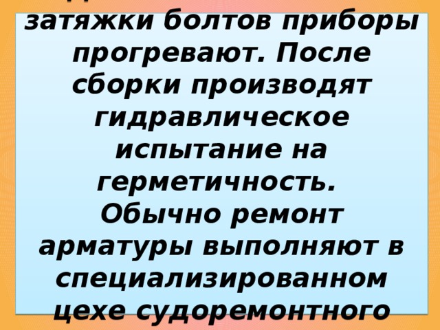 Для окончательной затяжки болтов приборы прогревают. После сборки производят гидравлическое испытание на герметичность.  Обычно ремонт арматуры выполняют в специализированном цехе судоремонтного предприятия. 