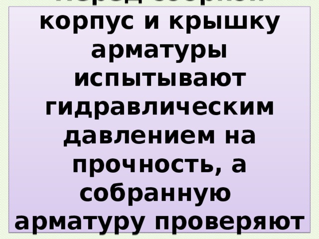 Перед сборкой корпус и крышку арматуры испытывают гидравлическим давлением на прочность, а собранную  арматуру проверяют на герметичность. 