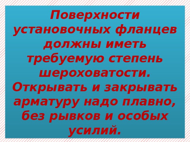 Поверхности установочных фланцев должны иметь требуемую степень шероховатости. Открывать и закрывать арматуру надо плавно, без рывков и особых усилий. 