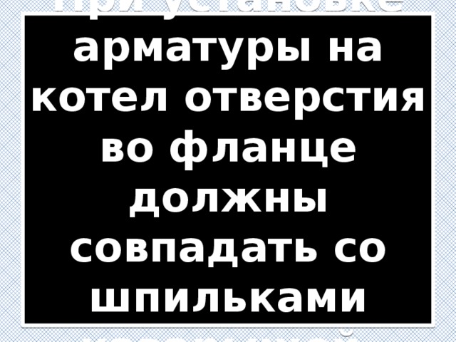 При установке арматуры на котел отверстия во фланце должны совпадать со шпильками наварышей. 