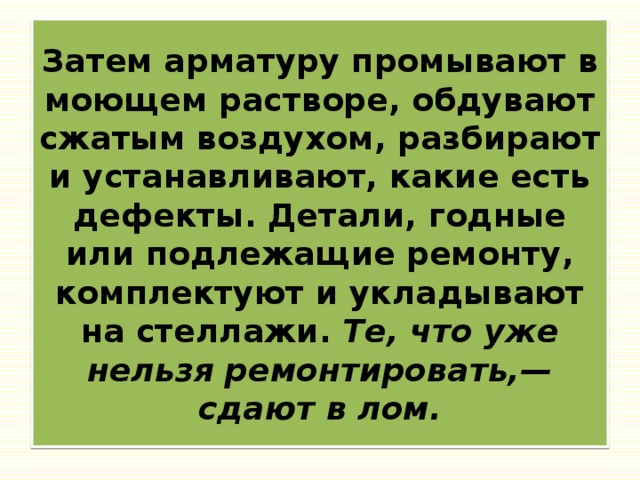 Затем арматуру промывают в моющем растворе, обдувают сжатым воздухом, разбирают и устанавливают, какие есть дефекты. Детали, годные или подлежащие ремонту, комплектуют и укладывают на стеллажи. Те, что уже нельзя ремонтировать,— сдают в лом. 