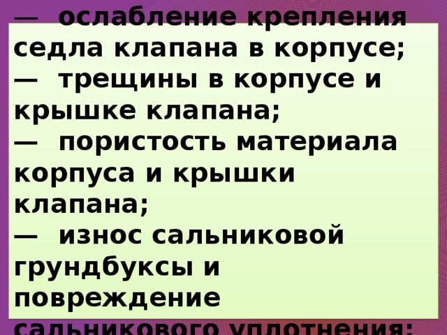  —  ослабление крепления седла клапана в корпусе;  —  трещины в корпусе и крышке клапана;  —  пористость материала корпуса и крышки клапана;  —  износ сальниковой грундбуксы и повреждение сальникового уплотнения;   