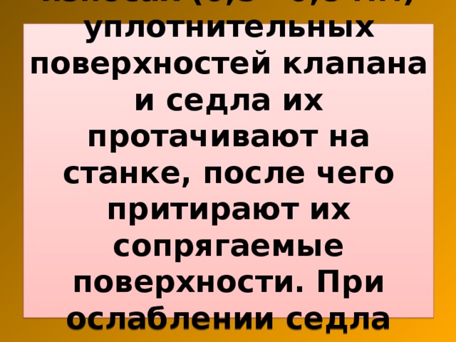 При незначительных износах (0,5—0,8 мм) уплотнительных поверхностей клапана и седла их протачивают на станке, после чего притирают их сопрягаемые поверхности. При ослаблении седла клапана его заменяют. 