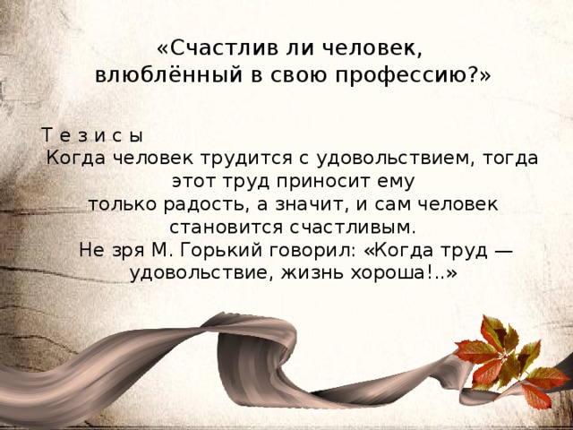 «Счастлив ли человек, влюблённый в свою профессию?» Т е з и с ы Когда человек трудится с удовольствием, тогда этот труд приносит ему только радость, а значит, и сам человек становится счастливым.  Не зря М. Горький говорил: «Когда труд — удовольствие, жизнь хороша!..» 