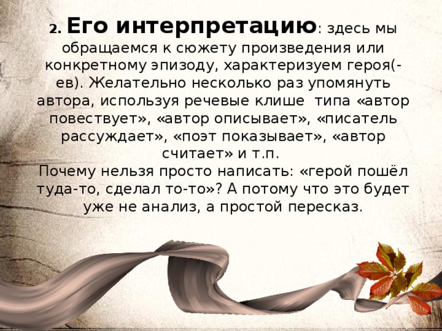 2. Его интерпретацию : здесь мы обращаемся к сюжету произведения или конкретному эпизоду, характеризуем героя(-ев). Желательно несколько раз упомянуть автора, используя речевые клише типа «автор повествует», «автор описывает», «писатель рассуждает», «поэт показывает», «автор считает» и т.п. Почему нельзя просто написать: «герой пошёл туда-то, сделал то-то»? А потому что это будет уже не анализ, а простой пересказ. 