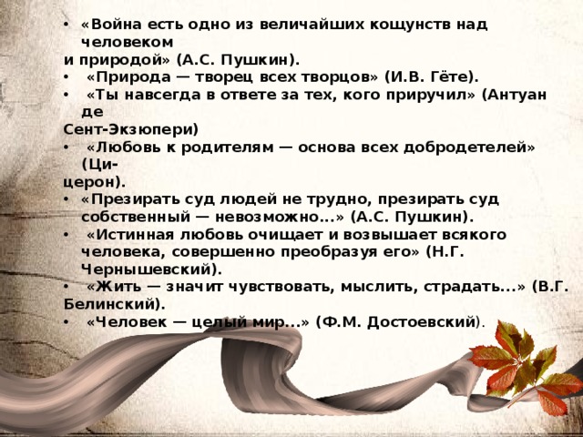 «Война есть одно из величайших кощунств над человеком и природой» (А.С. Пушкин).  «Природа — творец всех творцов» (И.В. Гёте).  «Ты навсегда в ответе за тех, кого приручил» (Антуан де Сент-Экзюпери)  «Любовь к родителям — основа всех добродетелей» (Ци- церон). «Презирать суд людей не трудно, презирать суд собственный — невозможно...» (А.С. Пушкин).  «Истинная любовь очищает и возвышает всякого человека, совершенно преобразуя его» (Н.Г. Чернышевский).  «Жить — значит чувствовать, мыслить, страдать...» (В.Г. Белинский).  «Человек — целый мир...» (Ф.М. Достоевский ). 