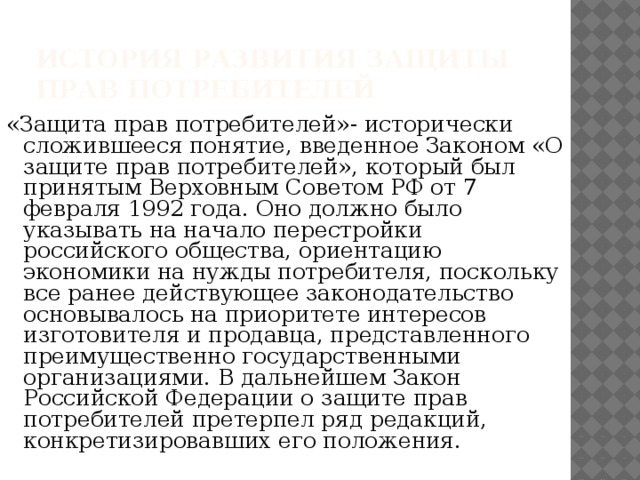 История развития защиты прав потребителей «Защита прав потребителей»- исторически сложившееся понятие, введенное Законом «О защите прав потребителей», который был принятым Верховным Советом РФ от 7  февраля 1992 года. Оно должно было указывать на начало перестройки российского общества, ориентацию экономики на нужды потребителя, поскольку все ранее действующее законодательство основывалось на приоритете интересов изготовителя и продавца, представленного преимущественно государственными организациями. В дальнейшем Закон Российской Федерации о защите прав потребителей претерпел ряд редакций, конкретизировавших его положения. 