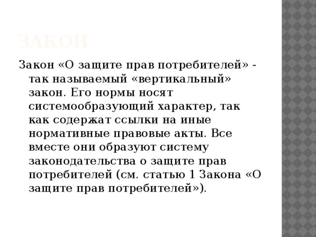 Закон Закон «О защите прав потребителей» - так называемый «вертикальный» закон. Его нормы носят системообразующий характер, так как содержат ссылки на иные нормативные правовые акты. Все вместе они образуют систему законодательства о защите прав потребителей (см. статью 1 Закона «О защите прав потребителей»). 
