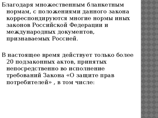 Благодаря множественным бланкетным нормам, с положениями данного закона корреспондируются многие нормы иных законов Российской Федерации и международных документов, признаваемых Россией. В настоящее время действует только более 20 подзаконных актов, принятых непосредственно во исполнение требований Закона «О защите прав потребителей» , в том числе: 