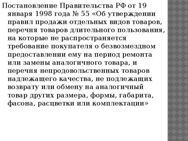 Постановление Правительства РФ от 19 января 1998 года № 55 «Об утверждении правил продажи отдельных видов товаров, перечня товаров длительного пользования, на которые не распространяется требование покупателя о безвозмездном предоставлении ему на период ремонта или замены аналогичного товара, и перечня непродовольственных товаров надлежащего качества, не подлежащих возврату или обмену на аналогичный товар других размера, формы, габарита, фасона, расцветки или комплектации» 