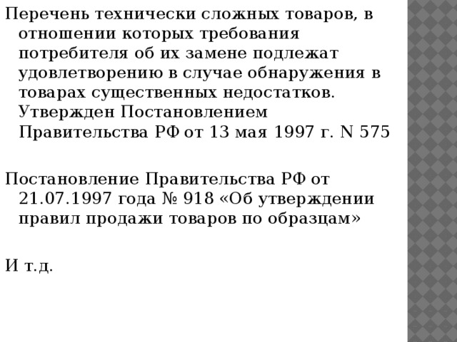 Перечень технически сложных товаров, в отношении которых требования потребителя об их замене подлежат удовлетворению в случае обнаружения в товарах существенных недостатков. Утвержден Постановлением Правительства РФ от 13 мая 1997 г. N 575 Постановление Правительства РФ от 21.07.1997 года № 918 «Об утверждении правил продажи товаров по образцам» И т.д. 