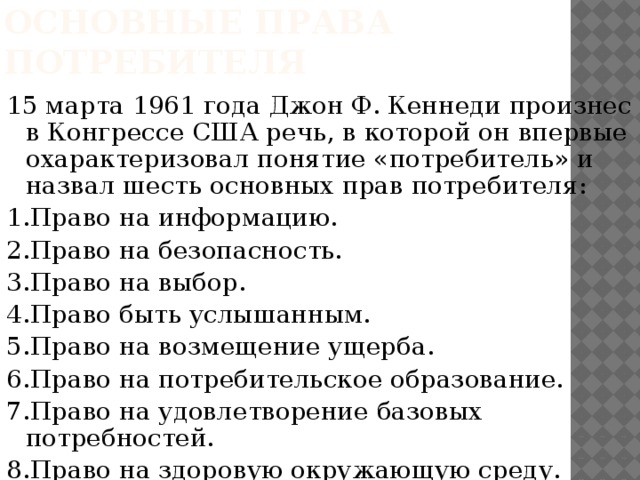 Основные права потребителя 15 марта 1961 года Джон Ф. Кеннеди произнес в Конгрессе США речь, в которой он впервые охарактеризовал понятие «потребитель» и назвал шесть основных прав потребителя: 1.Право на информацию. 2.Право на безопасность. 3.Право на выбор. 4.Право быть услышанным. 5.Право на возмещение ущерба. 6.Право на потребительское образование. 7.Право на удовлетворение базовых потребностей. 8.Право на здоровую окружающую среду. 
