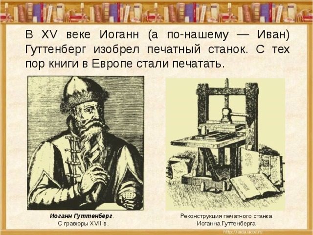 В XV веке Иоганн (а по-нашему — Иван) Гуттенберг изобрел печатный станок. С тех пор книги в Европе стали печатать. Иоганн Гуттенберг . С гравюры XVII в. Реконструкция печатного станка Иоганна Гуттенберга 