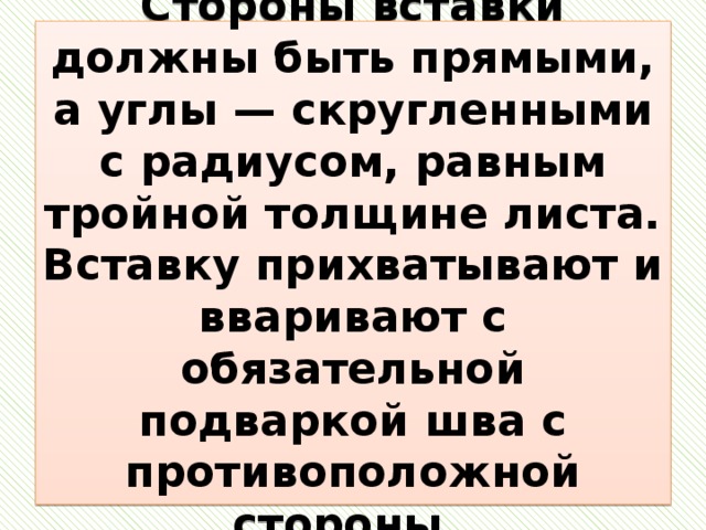 Стороны вставки должны быть прямыми, а углы — скругленными с радиусом, равным тройной толщине листа. Вставку прихватывают и вваривают с обязательной подваркой шва с противоположной стороны. 