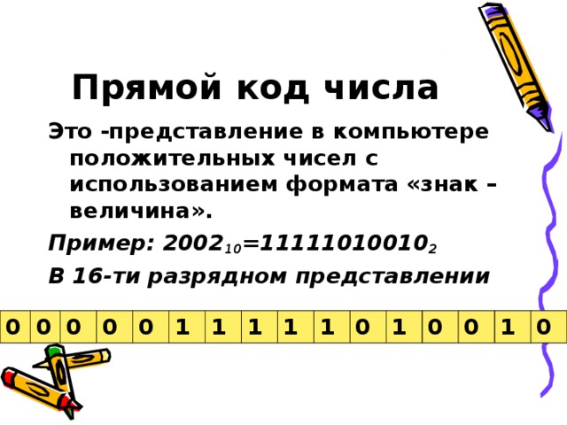 Прямой код числа Это -представление в компьютере положительных чисел с использованием формата «знак – величина». Пример: 2002 10 =11111010010 2 В 16-ти разрядном представлении   0 0 0 0 0 1 1 1 1 1 0 1 0 0 1 0 