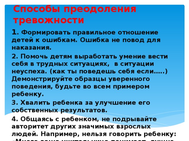 Способы преодоления тревожности 1 . Формировать правильное отношение детей к ошибкам. Ошибка не повод для наказания. 2. Помочь детям выработать умение вести себя в трудных ситуациях, в ситуации неуспеха. (как ты поведешь себя если…..) Демонстрируйте образцы уверенного поведения, будьте во всем примером ребенку. 3. Хвалить ребенка за улучшение его собственных результатов. 4. Общаясь с ребенком, не подрывайте авторитет других значимых взрослых людей. Например, нельзя говорить ребенку: «Много ваша учительница понимает, лучше меня слушай!». 5. Не предъявляйте к ребенку завышенных требований   