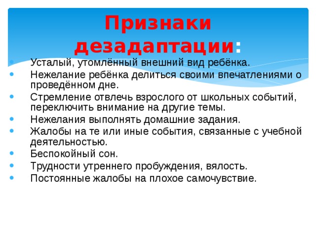 Признаки дезадаптации : Усталый, утомлённый внешний вид ребёнка. Нежелание ребёнка делиться своими впечатлениями о проведённом дне. Стремление отвлечь взрослого от школьных событий, переключить внимание на другие темы. Нежелания выполнять домашние задания. Жалобы на те или иные события, связанные с учебной деятельностью. Беспокойный сон. Трудности утреннего пробуждения, вялость. Постоянные жалобы на плохое самочувствие. 