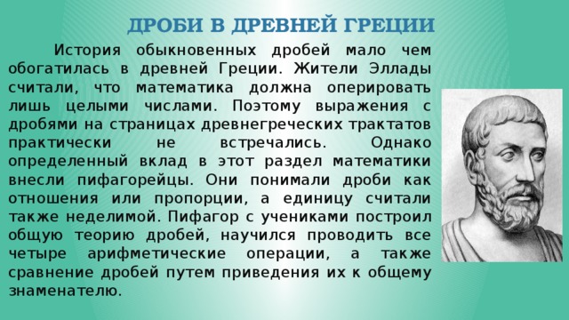 Дроби в Древней Греции  История обыкновенных дробей мало чем обогатилась в древней Греции. Жители Эллады считали, что математика должна оперировать лишь целыми числами. Поэтому выражения с дробями на страницах древнегреческих трактатов практически не встречались. Однако определенный вклад в этот раздел математики внесли пифагорейцы. Они понимали дроби как отношения или пропорции, а единицу считали также неделимой. Пифагор с учениками построил общую теорию дробей, научился проводить все четыре арифметические операции, а также сравнение дробей путем приведения их к общему знаменателю.  