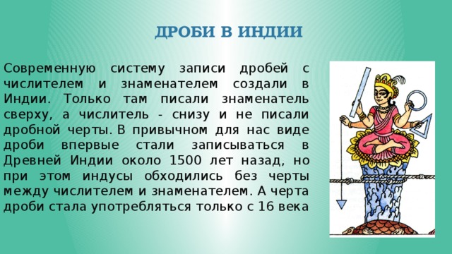 Дроби в Индии Современную систему записи дробей с числителем и знаменателем создали в Индии. Только там писали знаменатель сверху, а числитель - снизу и не писали дробной черты. В привычном для нас виде дроби впервые стали записываться в Древней Индии около 1500 лет назад, но при этом индусы обходились без черты между числителем и знаменателем. А черта дроби стала употребляться только с 16 века 