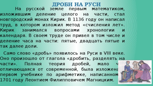 Дроби на руси  На русской земле первым математиком, изложившим деление целого на части, стал новгородский монах Кирик. В 1136 году он написал труд, в котором изложил метод «счисления лет». Кирик занимался вопросами хронологии и календаря. В своем труде он привел в том числе и деление часа на части: пятые, двадцать пятые и так далее доли.  Само слово «дробь» появилось на Руси в VIII веке. Оно произошло от глагола «дробить, разделять на части». Полная теория дробей, мало чем отличающаяся от современной, была изложена в первом учебнике по арифметике, написанном в 1701 году Леонтием Филипповичем Магницким. 